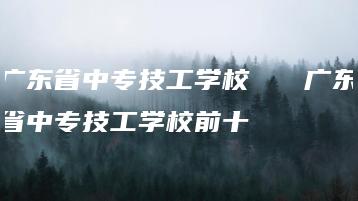 广东省中专技工学校   广东省中专技工学校前十-广东技校排名网