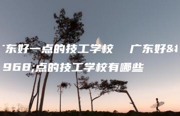 广东好一点的技工学校  广东好一点的技工学校有哪些-广东技校排名网