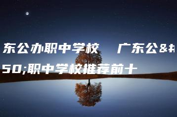 广东公办职中学校  广东公办职中学校推荐前十-广东技校排名网