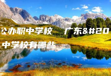 广东公办职中学校 广东公办职中学校有哪些-广东技校排名网