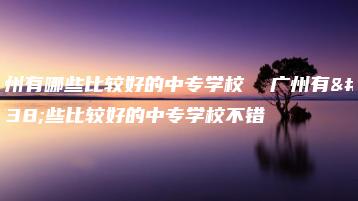广州有哪些比较好的中专学校 广州有哪些比较好的中专学校不错-广东技校排名网