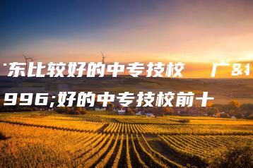 广东比较好的中专技校  广东好的中专技校前十-广东技校排名网