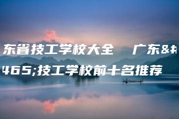 广东省技工学校大全  广东省技工学校前十名推荐-广东技校排名网