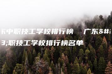 广东中职技工学校排行榜 广东中职技工学校排行榜名单-广东技校排名网