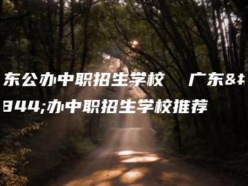广东公办中职招生学校  广东公办中职招生学校推荐-广东技校排名网