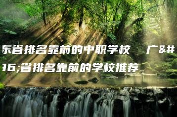 广东省排名靠前的中职学校  广东省排名靠前的学校推荐-广东技校排名网