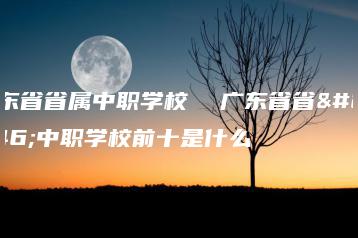 广东省省属中职学校 广东省省属中职学校前十是什么-广东技校排名网