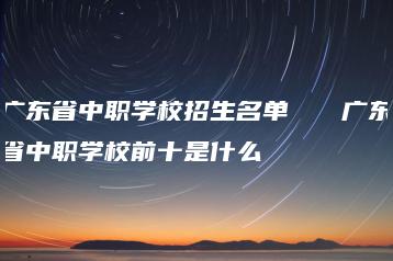 广东省中职学校招生名单   广东省中职学校前十是什么-广东技校排名网