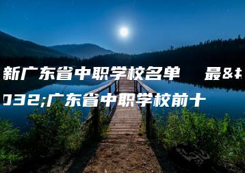 最新广东省中职学校名单  最新广东省中职学校前十-广东技校排名网