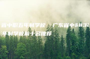 广东省中职五年制学校 广东省中职五年制学校前十名推荐-广东技校排名网