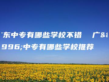 广东中专有哪些学校不错  广东中专有哪些学校推荐-广东技校排名网