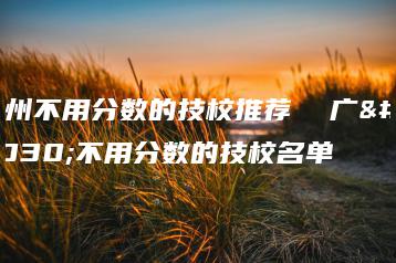 广州不用分数的技校推荐  广州不用分数的技校名单-广东技校排名网