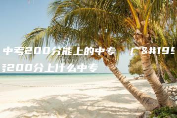 广东中考200分能上的中专  广东中考200分上什么中专-广东技校排名网