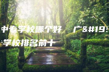 广东中专学校哪个好  广东中专学校排名前十-广东技校排名网