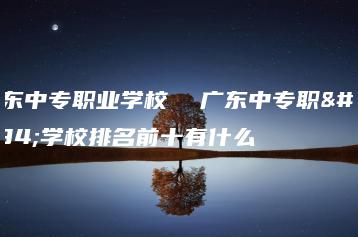 广东中专职业学校 广东中专职业学校排名前十有什么-广东技校排名网