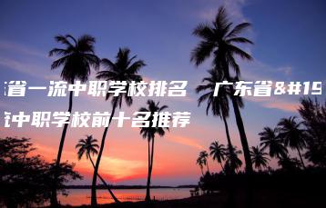 广东省一流中职学校排名  广东省一流中职学校前十名推荐-广东技校排名网