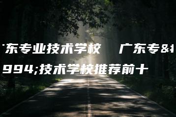 广东专业技术学校  广东专业技术学校推荐前十-广东技校排名网