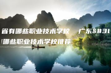 广东省有哪些职业技术学校 广东省有哪些职业技术学校推荐-广东技校排名网