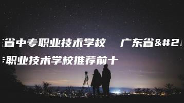 广东省中专职业技术学校  广东省中专职业技术学校推荐前十-广东技校排名网