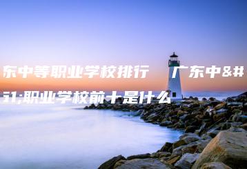 广东中等职业学校排行 广东中等职业学校前十是什么-广东技校排名网