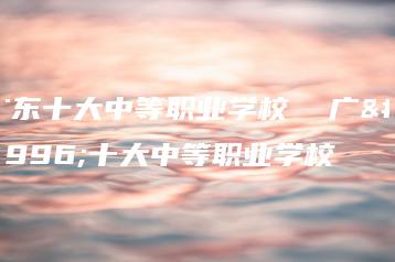 广东十大中等职业学校  广东十大中等职业学校-广东技校排名网