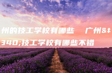 广州的技工学校有哪些  广州的技工学校有哪些不错-广东技校排名网