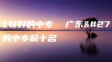 广东比较好的中专  广东比较好的中专前十名-广东技校排名网