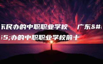 广东民办的中职职业学校  广东民办的中职职业学校前十-广东技校排名网