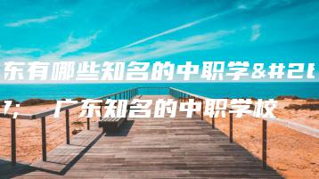 广东有哪些知名的中职学校  广东知名的中职学校-广东技校排名网