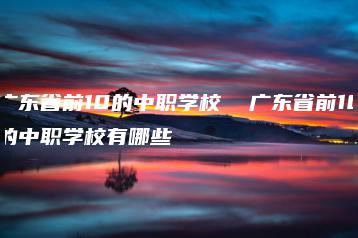 广东省前10的中职学校  广东省前10的中职学校有哪些-广东技校排名网