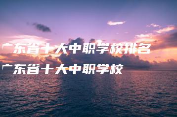广东省十大中职学校排名 广东省十大中职学校-广东技校排名网