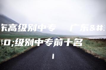 广东高级别中专  广东高级别中专前十名-广东技校排名网