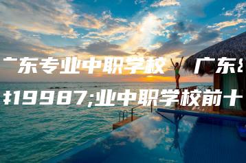 广东专业中职学校  广东专业中职学校前十-广东技校排名网