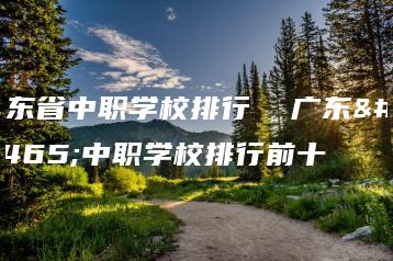 广东省中职学校排行  广东省中职学校排行前十-广东技校排名网