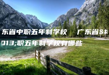 广东省中职五年制学校  广东省中职五年制学校有哪些-广东技校排名网