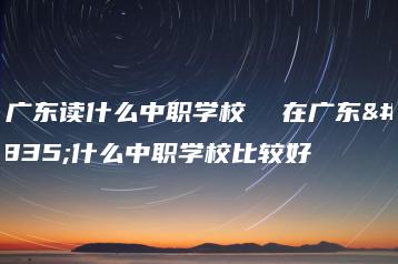 在广东读什么中职学校 在广东读什么中职学校比较好-广东技校排名网