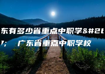 广东有多少省重点中职学校  广东省重点中职学校-广东技校排名网