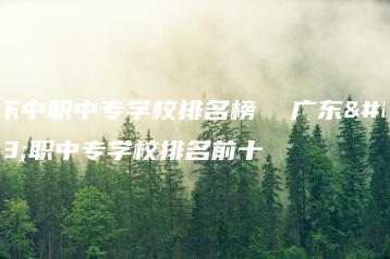 广东中职中专学校排名榜  广东中职中专学校排名前十-广东技校排名网