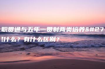 中高职贯通与五年一贯制两类培养模式是什么?有什么区别?-广东技校排名网