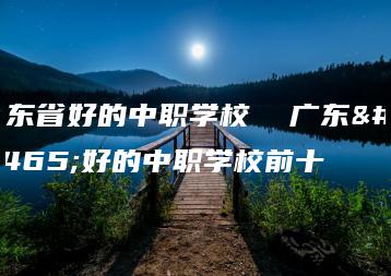 广东省好的中职学校  广东省好的中职学校前十-广东技校排名网
