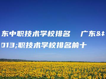 广东中职技术学校排名  广东中职技术学校排名前十-广东技校排名网
