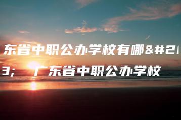 广东省中职公办学校有哪些  广东省中职公办学校-广东技校排名网