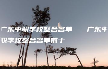 广东中职学校整合名单   广东中职学校整合名单前十-广东技校排名网