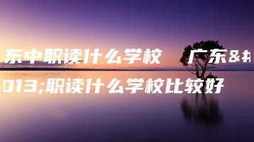 广东中职读什么学校  广东中职读什么学校比较好-广东技校排名网