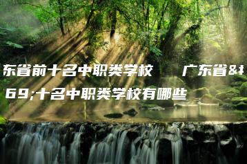 广东省前十名中职类学校   广东省前十名中职类学校有哪些-广东技校排名网