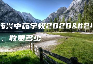 广东新兴中药学校2020年学费、收费多少-广东技校排名网