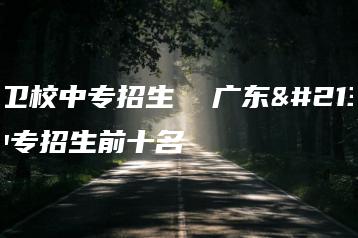 广东卫校中专招生  广东卫校中专招生前十名-广东技校排名网