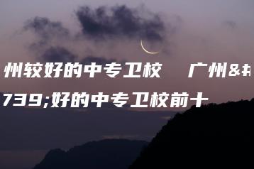 广州较好的中专卫校 广州较好的中专卫校前十-广东技校排名网