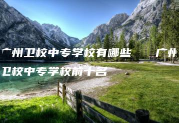 广州卫校中专学校有哪些   广州卫校中专学校前十名-广东技校排名网