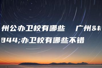 广州公办卫校有哪些  广州公办卫校有哪些不错-广东技校排名网